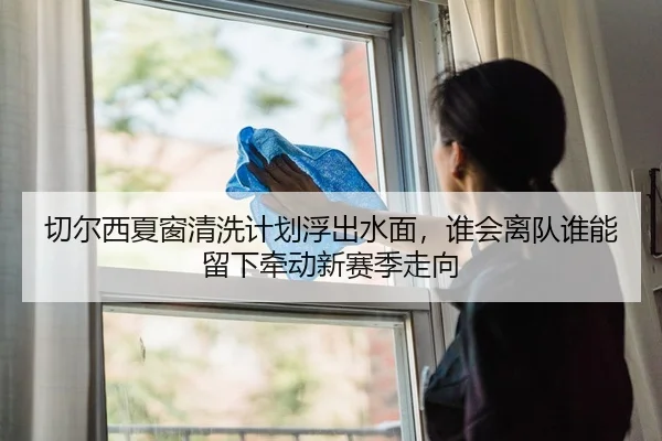 切尔西夏窗清洗计划浮出水面,谁会离队谁能留下牵动新赛季走向