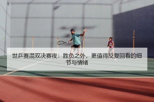 世乒赛混双决赛夜:胜负之外,更值得反复回看的细节与情绪